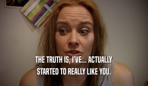 THE TRUTH IS, I'VE... ACTUALLY STARTED TO REALLY LIKE YOU. 
