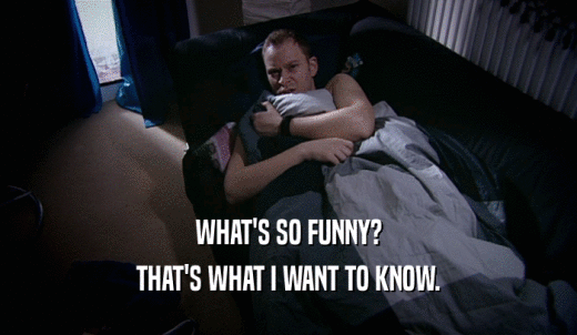 WHAT'S SO FUNNY? THAT'S WHAT I WANT TO KNOW. 