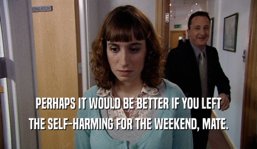 PERHAPS IT WOULD BE BETTER IF YOU LEFT THE SELF-HARMING FOR THE WEEKEND, MATE. 