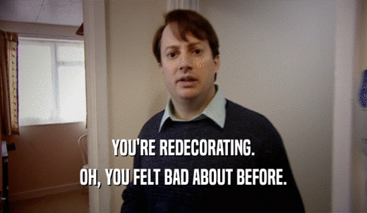 YOU'RE REDECORATING. OH, YOU FELT BAD ABOUT BEFORE. 