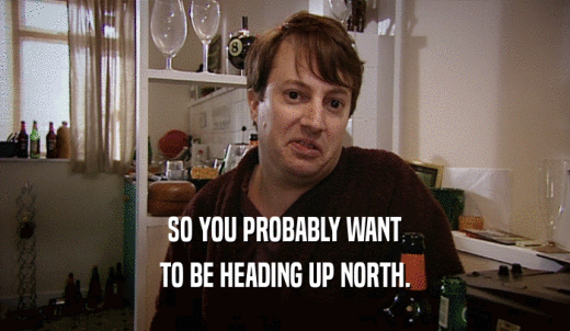 SO YOU PROBABLY WANT TO BE HEADING UP NORTH. 