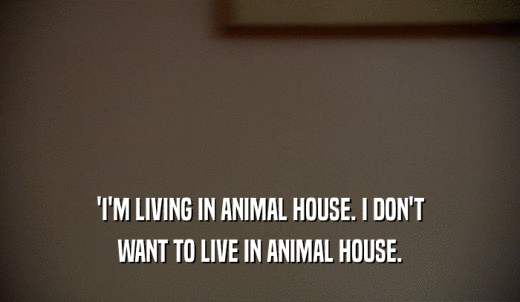 'I'M LIVING IN ANIMAL HOUSE. I DON'T WANT TO LIVE IN ANIMAL HOUSE. 