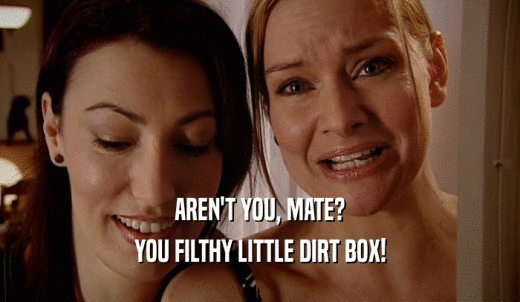 AREN'T YOU, MATE? YOU FILTHY LITTLE DIRT BOX! 