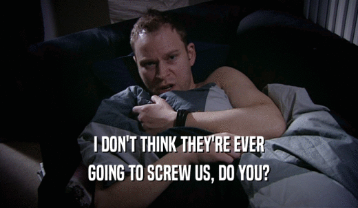 I DON'T THINK THEY'RE EVER GOING TO SCREW US, DO YOU? 