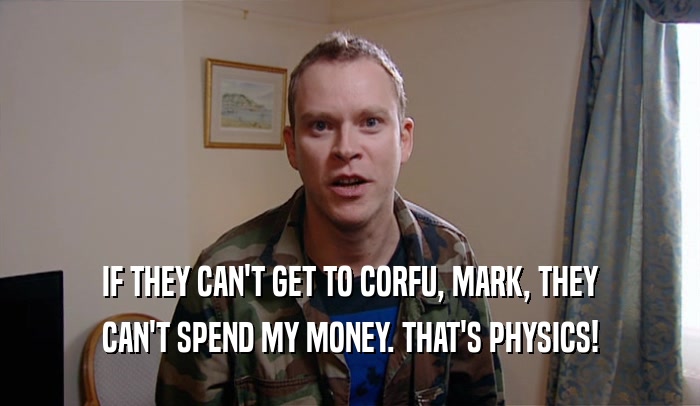 IF THEY CAN'T GET TO CORFU, MARK, THEY CAN'T SPEND MY MONEY. THAT'S PHYSICS! 