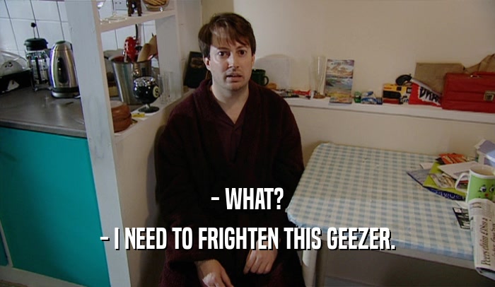 - WHAT? - I NEED TO FRIGHTEN THIS GEEZER. 