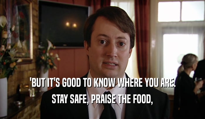 'BUT IT'S GOOD TO KNOW WHERE YOU ARE.
 STAY SAFE, PRAISE THE FOOD,
 