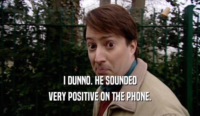 I DUNNO. HE SOUNDED VERY POSITIVE ON THE PHONE. 