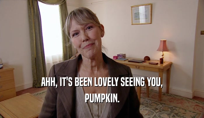 AHH, IT'S BEEN LOVELY SEEING YOU,
 PUMPKIN.
 