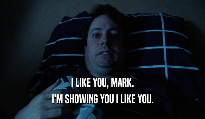 I LIKE YOU, MARK. I'M SHOWING YOU I LIKE YOU. 