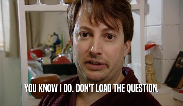 YOU KNOW I DO. DON'T LOAD THE QUESTION.  