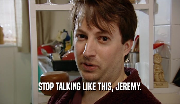 STOP TALKING LIKE THIS, JEREMY.
  