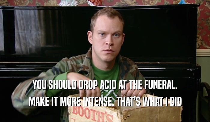 YOU SHOULD DROP ACID AT THE FUNERAL. MAKE IT MORE INTENSE. THAT'S WHAT I DID 