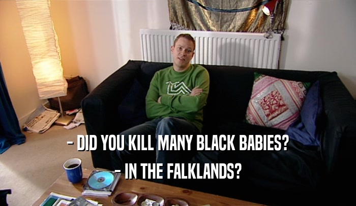 - DID YOU KILL MANY BLACK BABIES?
 - IN THE FALKLANDS?
 