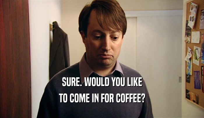 SURE. WOULD YOU LIKE TO COME IN FOR COFFEE? 
