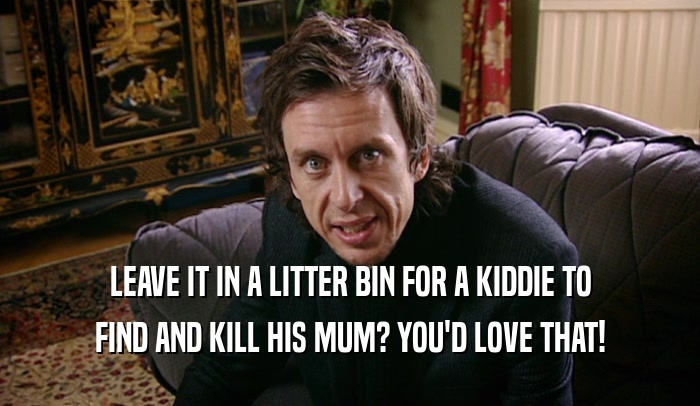 LEAVE IT IN A LITTER BIN FOR A KIDDIE TO FIND AND KILL HIS MUM? YOU'D LOVE THAT! 