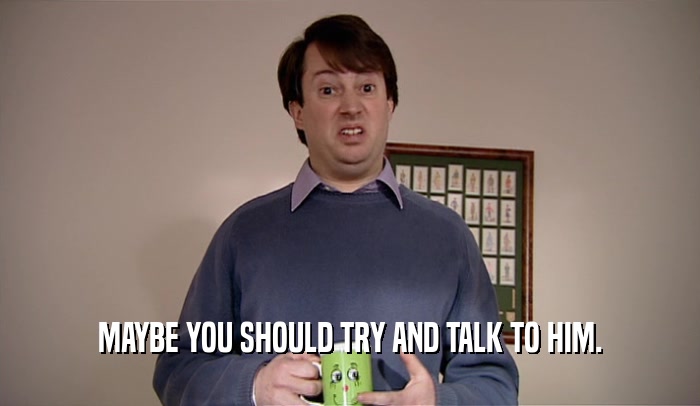 MAYBE YOU SHOULD TRY AND TALK TO HIM.  