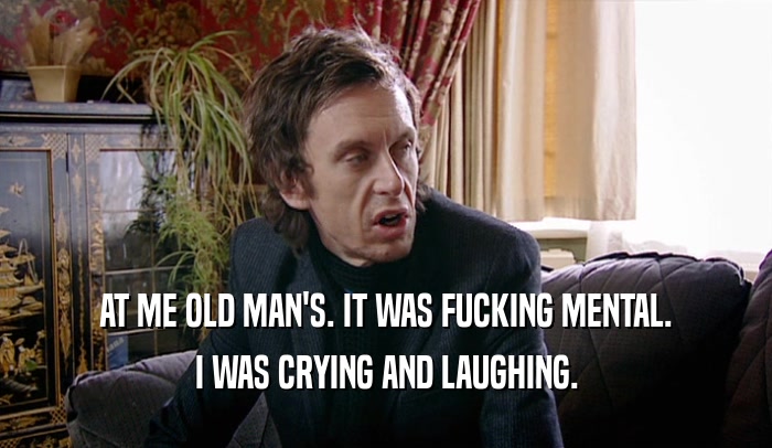AT ME OLD MAN'S. IT WAS FUCKING MENTAL. I WAS CRYING AND LAUGHING. 