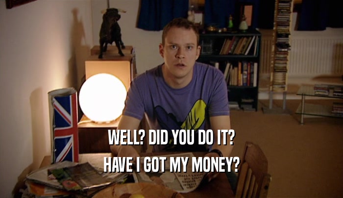 WELL? DID YOU DO IT? HAVE I GOT MY MONEY? 
