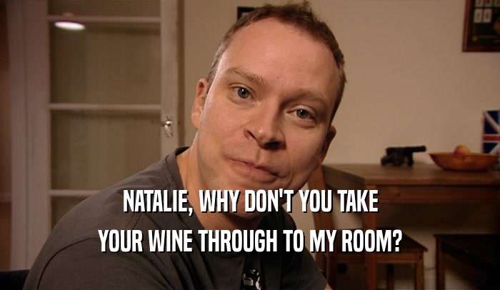 NATALIE, WHY DON'T YOU TAKE
 YOUR WINE THROUGH TO MY ROOM?
 