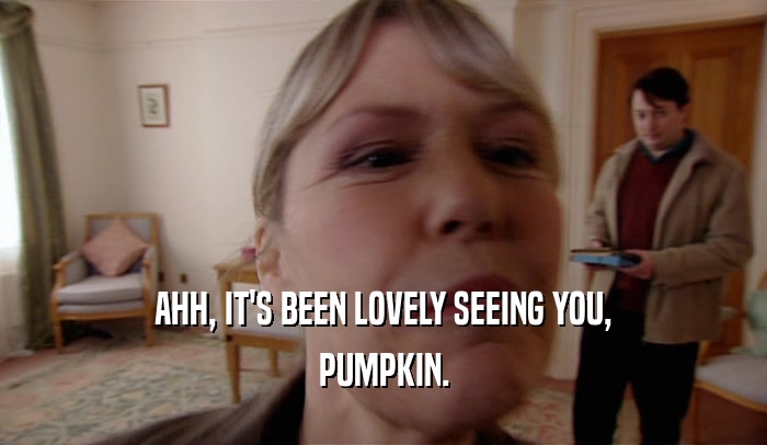 AHH, IT'S BEEN LOVELY SEEING YOU,
 PUMPKIN.
 