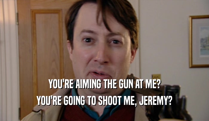 YOU'RE AIMING THE GUN AT ME? YOU'RE GOING TO SHOOT ME, JEREMY? 