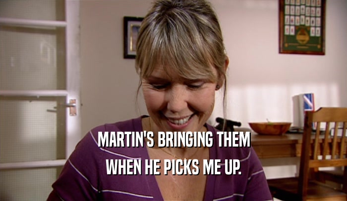 MARTIN'S BRINGING THEM WHEN HE PICKS ME UP. 