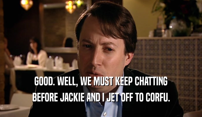 GOOD. WELL, WE MUST KEEP CHATTING BEFORE JACKIE AND I JET OFF TO CORFU. 