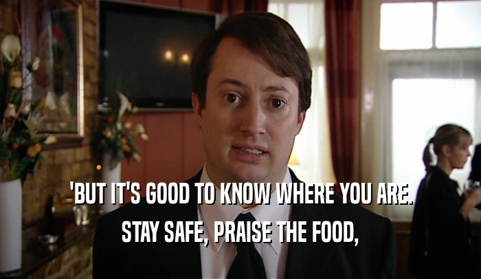 'BUT IT'S GOOD TO KNOW WHERE YOU ARE.
 STAY SAFE, PRAISE THE FOOD,
 