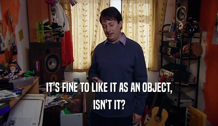 IT'S FINE TO LIKE IT AS AN OBJECT, ISN'T IT? 