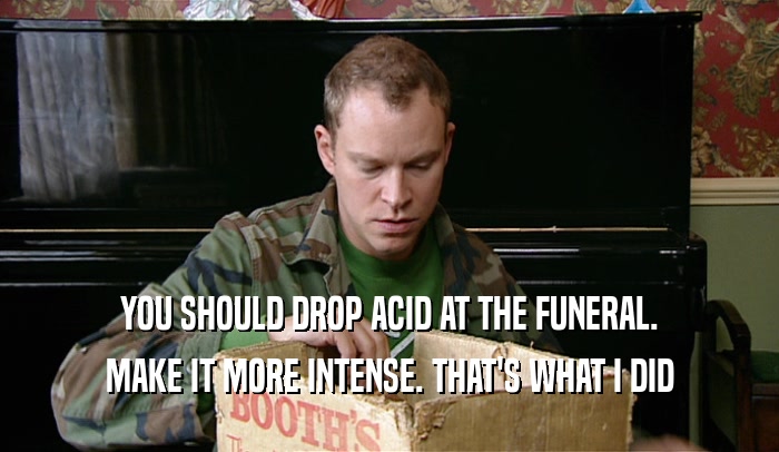 YOU SHOULD DROP ACID AT THE FUNERAL. MAKE IT MORE INTENSE. THAT'S WHAT I DID 
