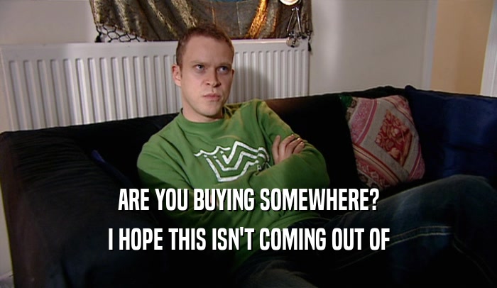 ARE YOU BUYING SOMEWHERE? I HOPE THIS ISN'T COMING OUT OF 