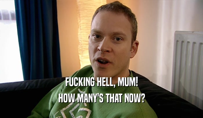 FUCKING HELL, MUM! HOW MANY'S THAT NOW? 