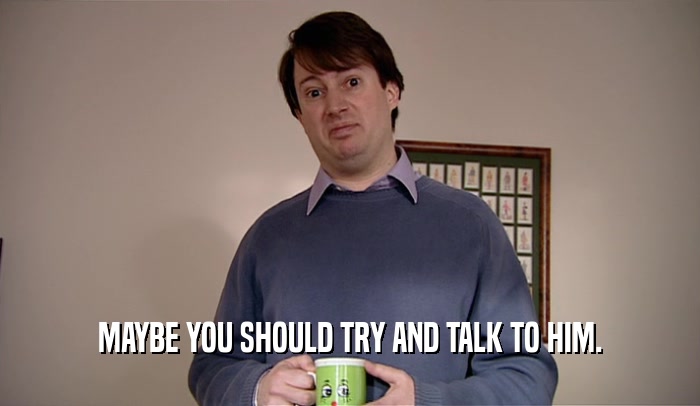 MAYBE YOU SHOULD TRY AND TALK TO HIM.  