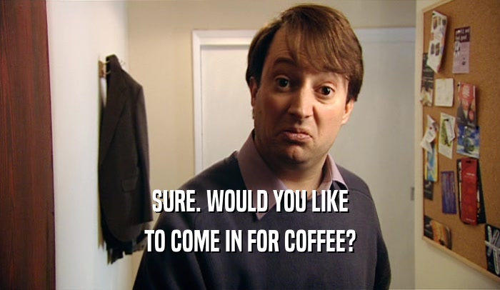 SURE. WOULD YOU LIKE TO COME IN FOR COFFEE? 