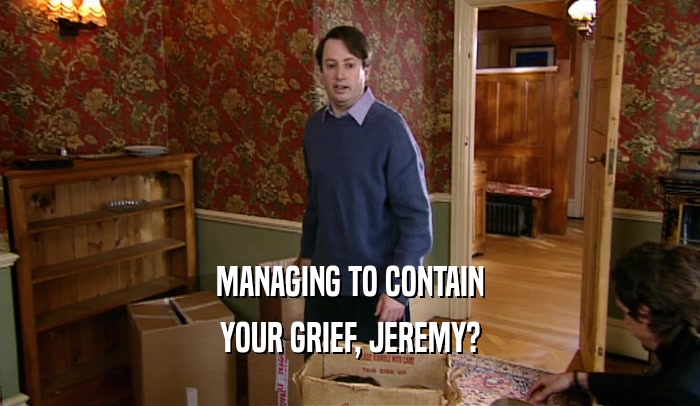 MANAGING TO CONTAIN
 YOUR GRIEF, JEREMY?
 