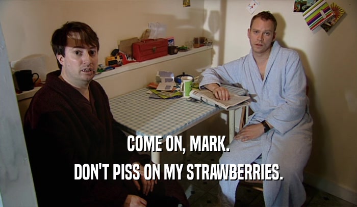 COME ON, MARK.
 DON'T PISS ON MY STRAWBERRIES.
 