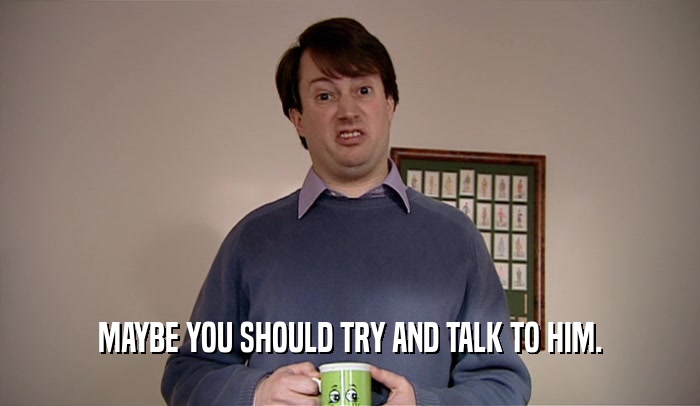 MAYBE YOU SHOULD TRY AND TALK TO HIM.  