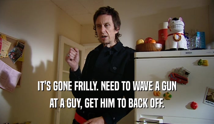 IT'S GONE FRILLY. NEED TO WAVE A GUN AT A GUY, GET HIM TO BACK OFF. 