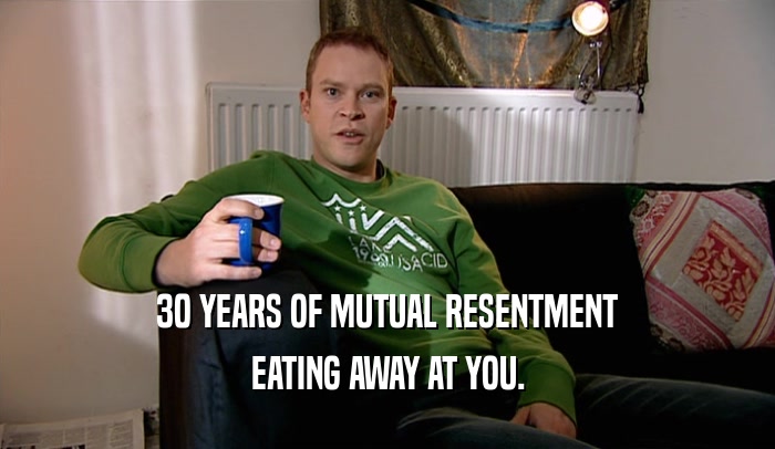 30 YEARS OF MUTUAL RESENTMENT EATING AWAY AT YOU. 