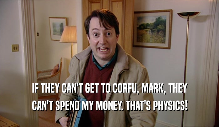 IF THEY CAN'T GET TO CORFU, MARK, THEY
 CAN'T SPEND MY MONEY. THAT'S PHYSICS!
 