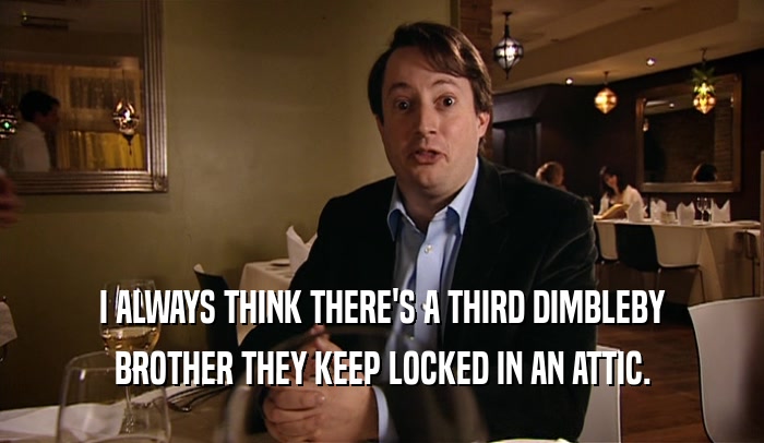 I ALWAYS THINK THERE'S A THIRD DIMBLEBY BROTHER THEY KEEP LOCKED IN AN ATTIC. 