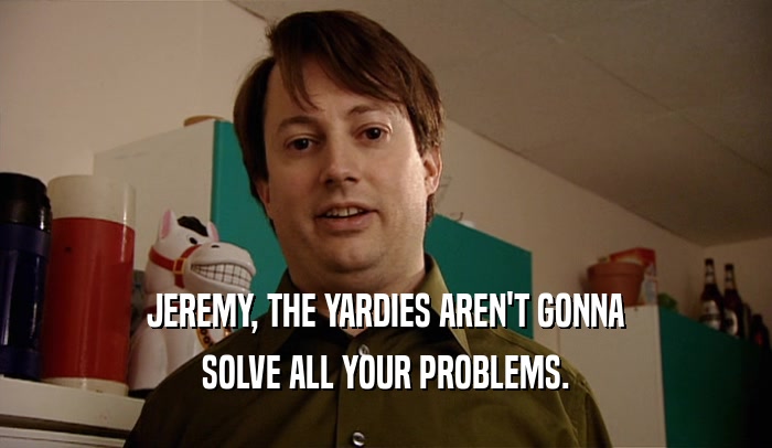 JEREMY, THE YARDIES AREN'T GONNA
 SOLVE ALL YOUR PROBLEMS.
 
