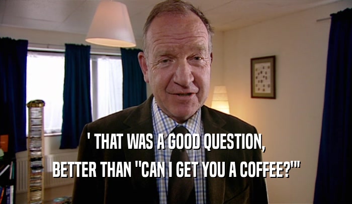 ' THAT WAS A GOOD QUESTION, BETTER THAN 