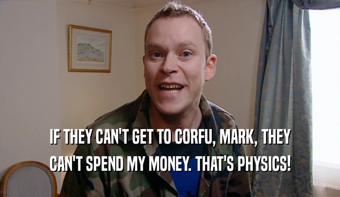 IF THEY CAN'T GET TO CORFU, MARK, THEY
 CAN'T SPEND MY MONEY. THAT'S PHYSICS!
 