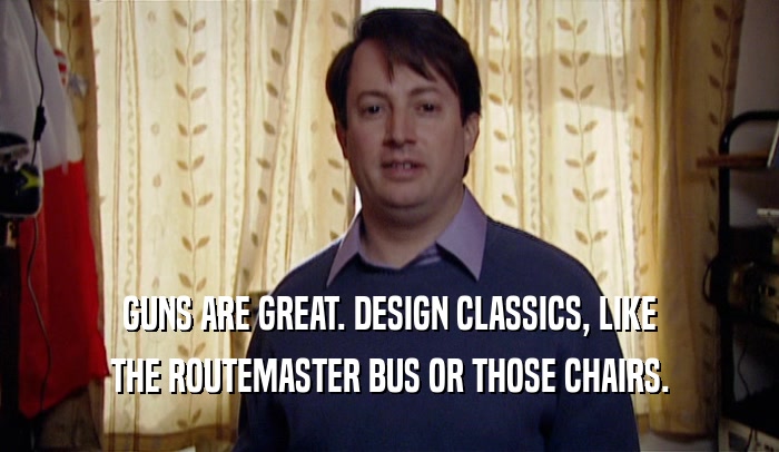 GUNS ARE GREAT. DESIGN CLASSICS, LIKE THE ROUTEMASTER BUS OR THOSE CHAIRS. 