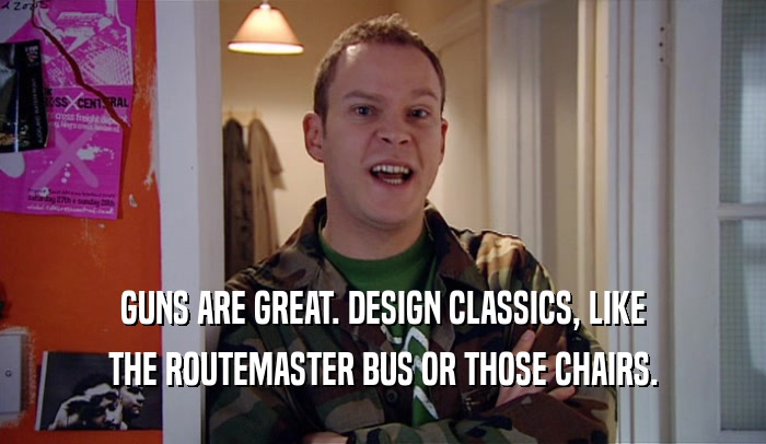 GUNS ARE GREAT. DESIGN CLASSICS, LIKE THE ROUTEMASTER BUS OR THOSE CHAIRS. 
