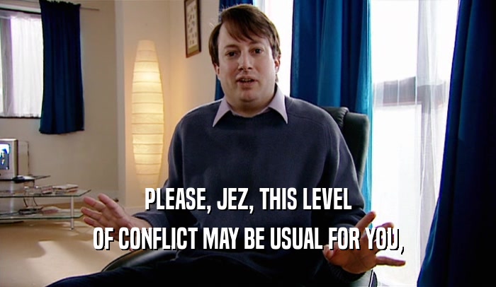 PLEASE, JEZ, THIS LEVEL OF CONFLICT MAY BE USUAL FOR YOU, 