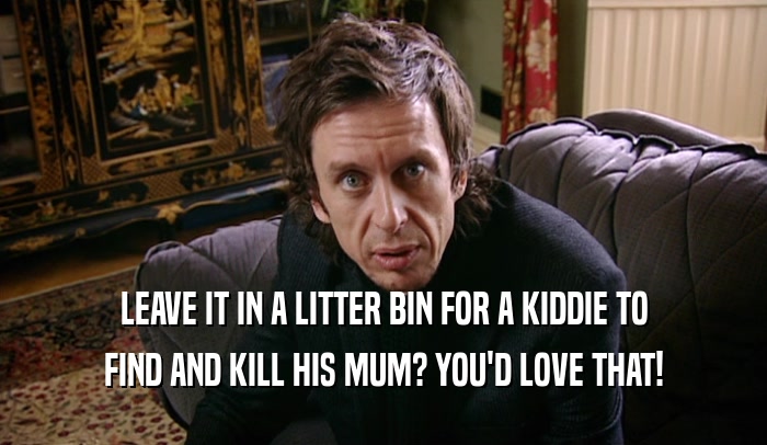 LEAVE IT IN A LITTER BIN FOR A KIDDIE TO FIND AND KILL HIS MUM? YOU'D LOVE THAT! 