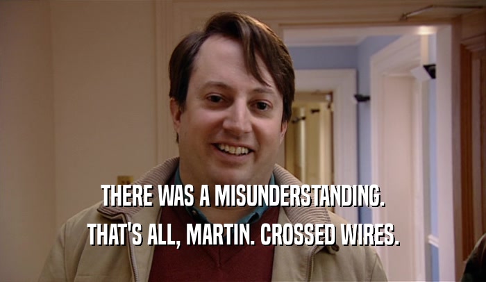 THERE WAS A MISUNDERSTANDING.
 THAT'S ALL, MARTIN. CROSSED WIRES.
 